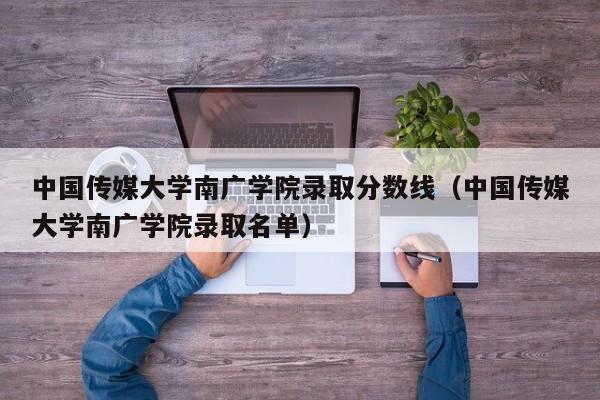 中国传媒大学南广学院录取分数线（中国传媒大学南广学院录取名单）