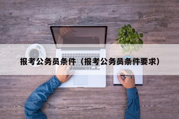 报考公务员条件（报考公务员条件要求）