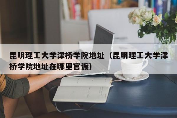 昆明理工大学津桥学院地址（昆明理工大学津桥学院地址在哪里官渡）