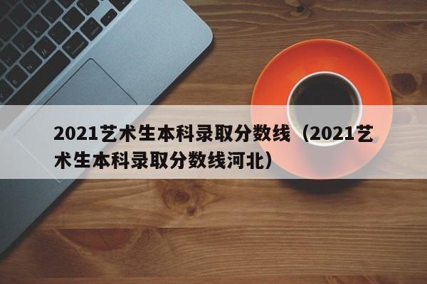 2021艺术生本科录取分数线（2021艺术生本科录取分数线河北）