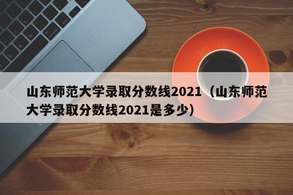 山东师范大学录取分数线2021（山东师范大学录取分数线2021是多少）