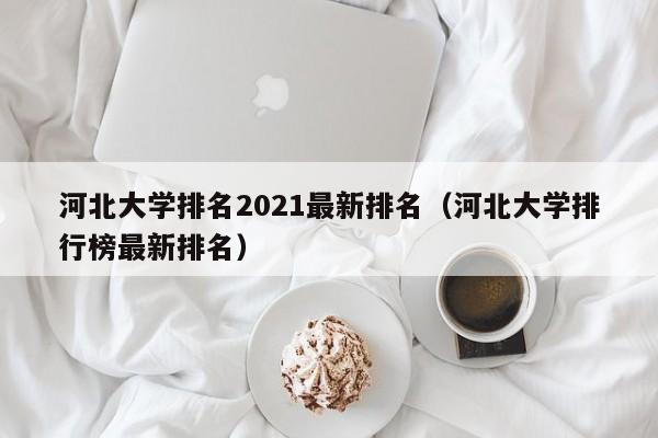 河北大学排名2021最新排名（河北大学排行榜最新排名）