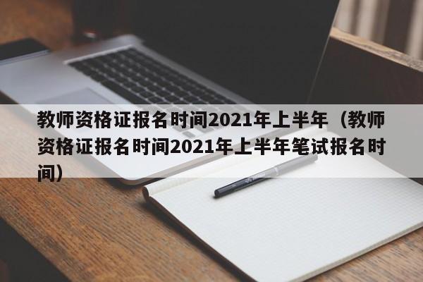 教师资格证报名时间2021年上半年（教师资格证报名时间2021年上半年笔试报名时间）