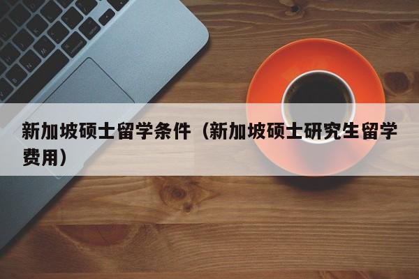 新加坡硕士留学条件（新加坡硕士研究生留学费用）