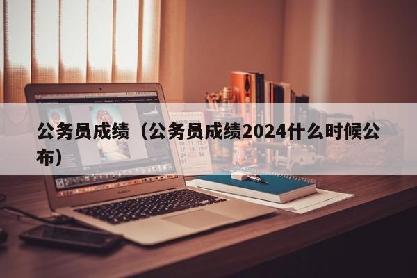 公务员成绩（公务员成绩2024什么时候公布）