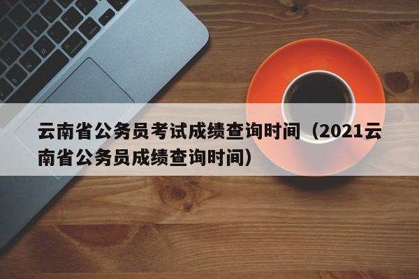 云南省公务员考试成绩查询时间（2021云南省公务员成绩查询时间）