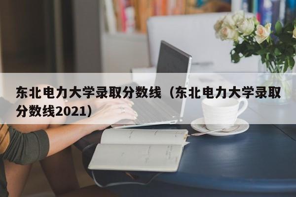 东北电力大学录取分数线（东北电力大学录取分数线2021）