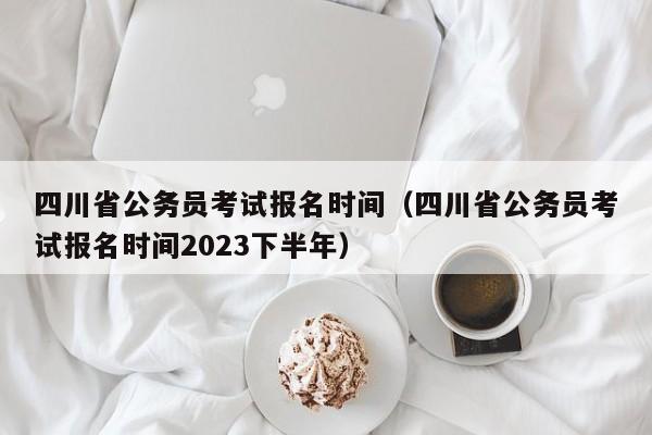 四川省公务员考试报名时间（四川省公务员考试报名时间2023下半年）