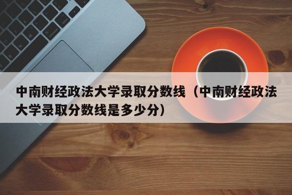 中南财经政法大学录取分数线（中南财经政法大学录取分数线是多少分）