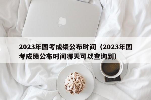 2023年国考成绩公布时间（2023年国考成绩公布时间哪天可以查询到）