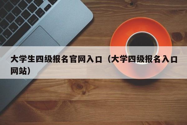 大学生四级报名官网入口（大学四级报名入口网站）