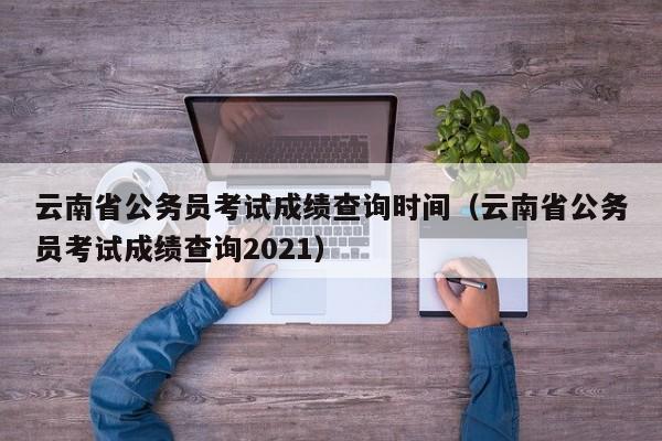 云南省公务员考试成绩查询时间（云南省公务员考试成绩查询2021）