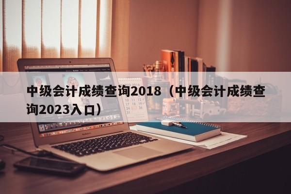 中级会计成绩查询2018（中级会计成绩查询2023入口）