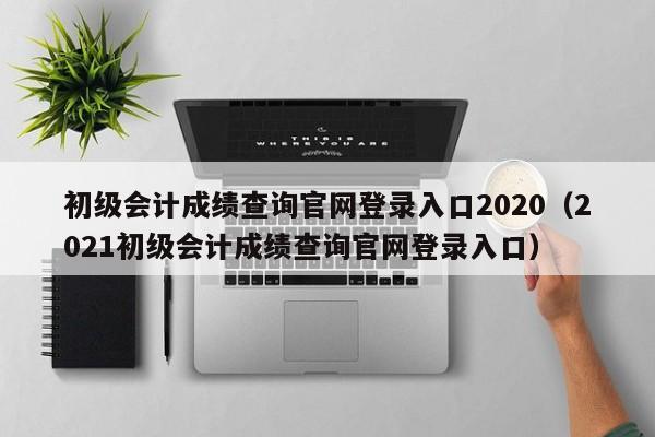 初级会计成绩查询官网登录入口2020（2021初级会计成绩查询官网登录入口）