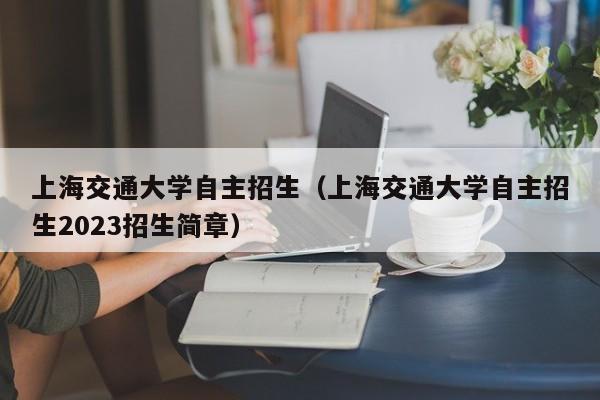 上海交通大学自主招生（上海交通大学自主招生2023招生简章）