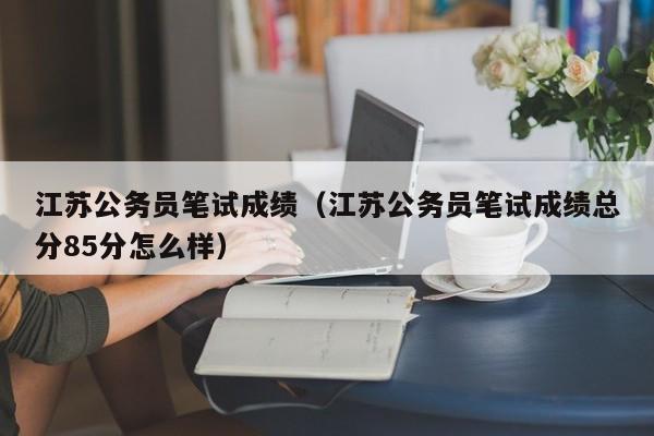 江苏公务员笔试成绩（江苏公务员笔试成绩总分85分怎么样）