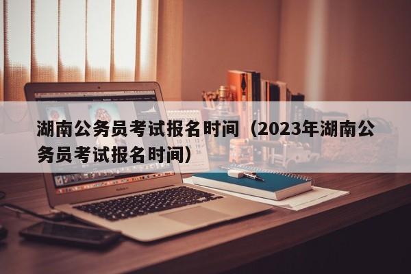 湖南公务员考试报名时间（2023年湖南公务员考试报名时间）