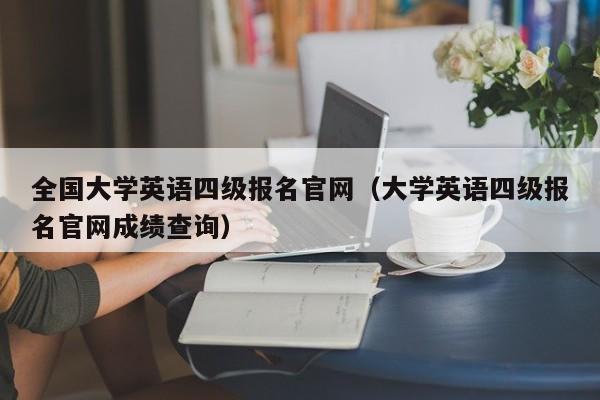 全国大学英语四级报名官网（大学英语四级报名官网成绩查询）