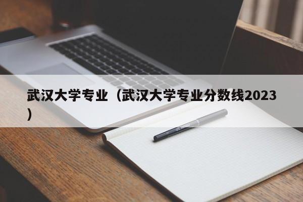 武汉大学专业（武汉大学专业分数线2023）