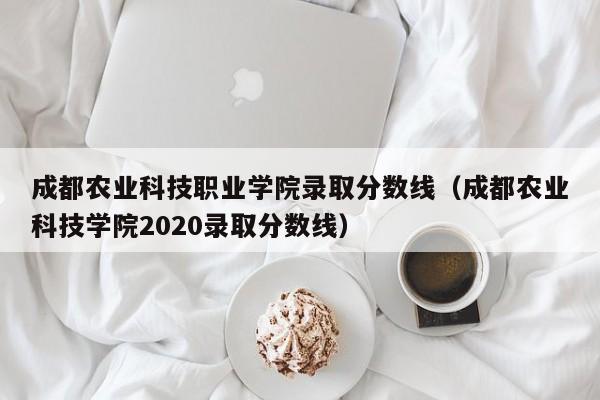 成都农业科技职业学院录取分数线（成都农业科技学院2020录取分数线）