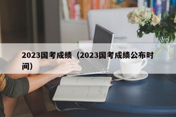 2023国考成绩（2023国考成绩公布时间）