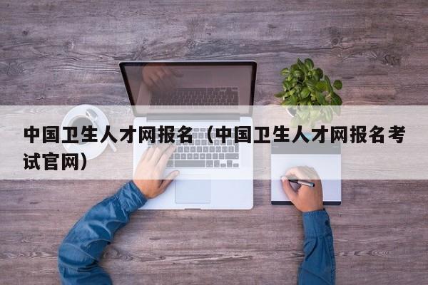 中国卫生人才网报名（中国卫生人才网报名考试官网）