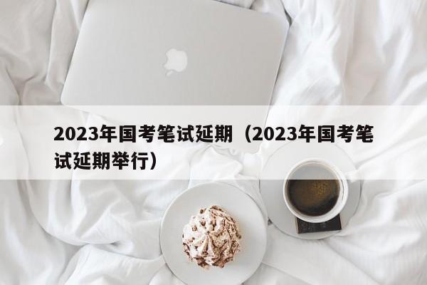 2023年国考笔试延期（2023年国考笔试延期举行）