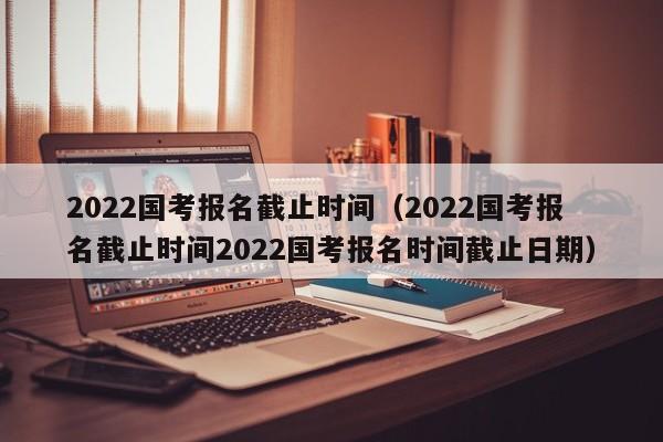 2022国考报名截止时间（2022国考报名截止时间2022国考报名时间截止日期）