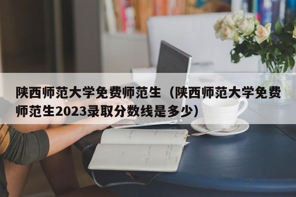 陕西师范大学免费师范生（陕西师范大学免费师范生2023录取分数线是多少）