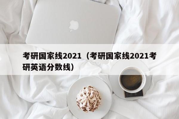 考研国家线2021（考研国家线2021考研英语分数线）