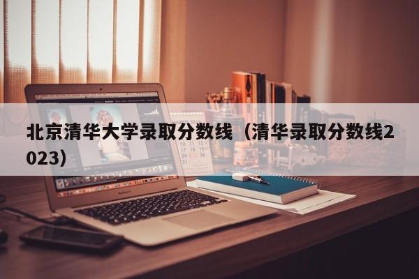 北京清华大学录取分数线（清华录取分数线2023）