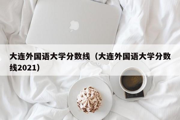 大连外国语大学分数线（大连外国语大学分数线2021）