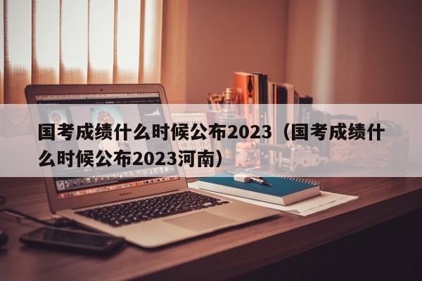 国考成绩什么时候公布2023（国考成绩什么时候公布2023河南）